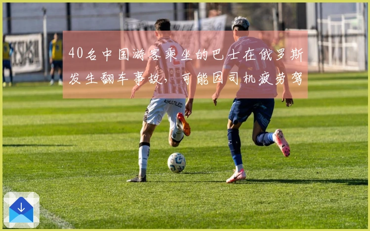 40名中国游客乘坐的巴士在俄罗斯发生翻车事故，可能因司机疲劳驾驶导致失控