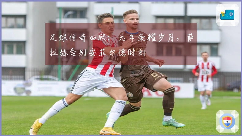 足球传奇回顾：九年荣耀岁月，萨拉赫告别安菲尔德时刻