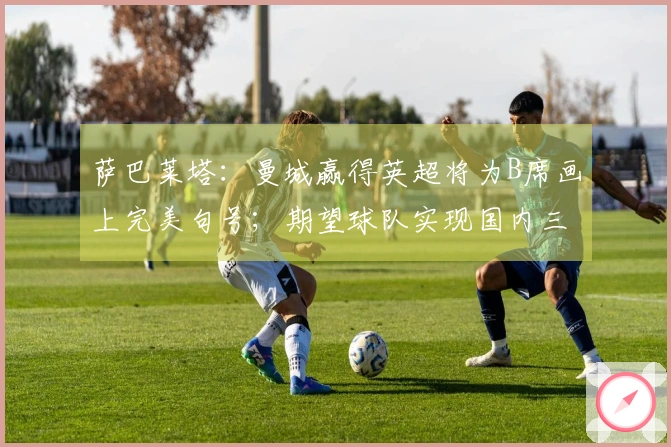 萨巴莱塔：曼城赢得英超将为B席画上完美句号；期望球队实现国内三冠荣耀