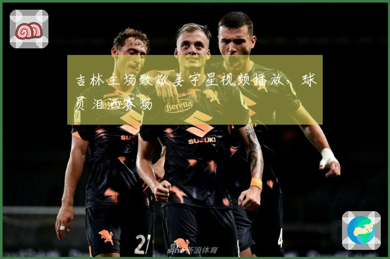 吉林主场致敬姜宇星视频播放，球员泪洒赛场