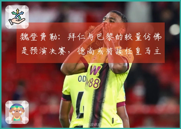 魏登费勒：拜仁与巴黎的较量仿佛是预演决赛，德尚或将接任皇马主帅