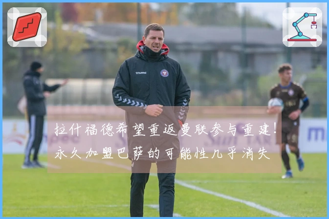 拉什福德希望重返曼联参与重建！永久加盟巴萨的可能性几乎消失