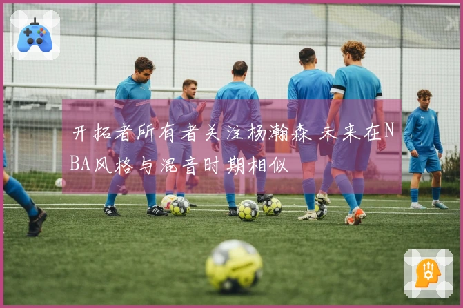 开拓者所有者关注杨瀚森 未来在NBA风格与混音时期相似