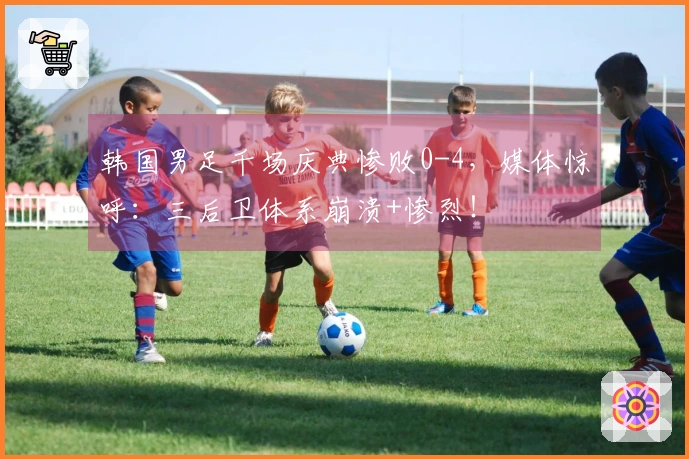 韩国男足千场庆典惨败0-4，媒体惊呼：三后卫体系崩溃+惨烈！