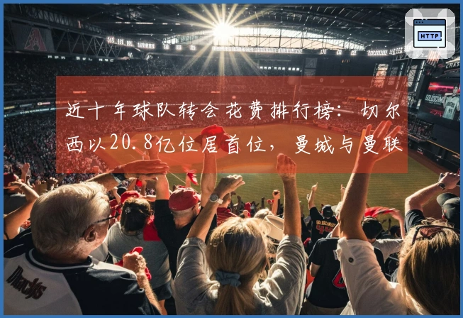 近十年球队转会花费排行榜：切尔西以20.8亿位居首位，曼城与曼联分别排名第二和第三