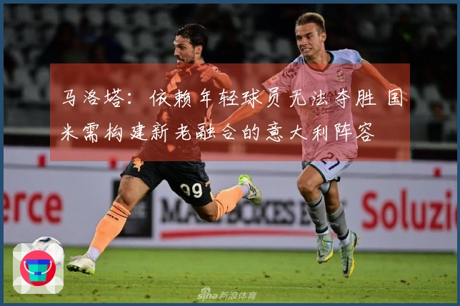 马洛塔：依赖年轻球员无法夺胜 国米需构建新老融合的意大利阵容