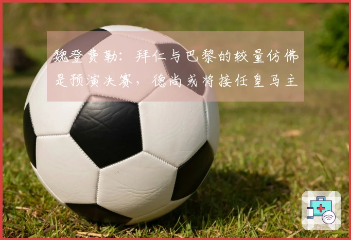 魏登费勒：拜仁与巴黎的较量仿佛是预演决赛，德尚或将接任皇马主帅
