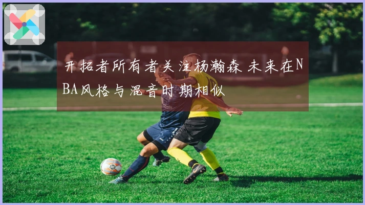 开拓者所有者关注杨瀚森 未来在NBA风格与混音时期相似