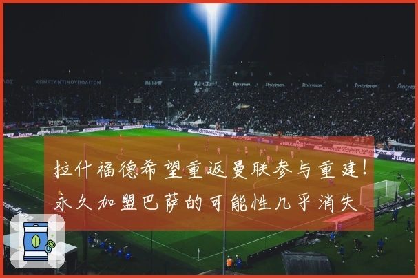 拉什福德希望重返曼联参与重建！永久加盟巴萨的可能性几乎消失