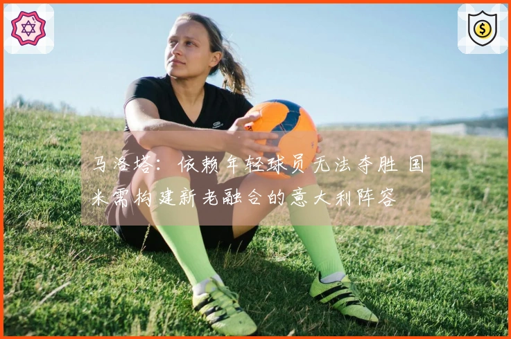 马洛塔：依赖年轻球员无法夺胜 国米需构建新老融合的意大利阵容