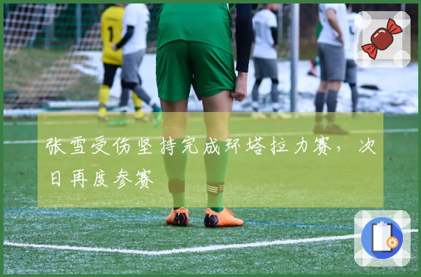 张雪受伤坚持完成环塔拉力赛，次日再度参赛