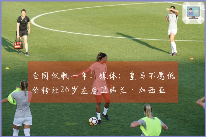 合同仅剩一年！媒体：皇马不愿低价转让26岁左后卫弗兰·加西亚