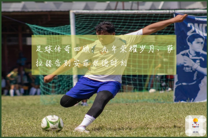 足球传奇回顾：九年荣耀岁月，萨拉赫告别安菲尔德时刻